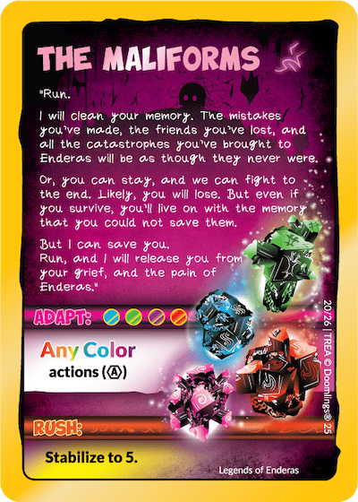 the maliforms. "run. i will clean your memory. the mistakes you've made, the friends you've lost, and all the catastrophes you've brought to enderas will be as though they never were. or, you can stay, and we can fight to the end. likely, you will lose. but even if you survive, you'll live on with the memory that you could not save them. but i can save you. run, and i will release you from your grief, and the paint of enderas.' adapt: any color actions. rush: stabilize to 5.