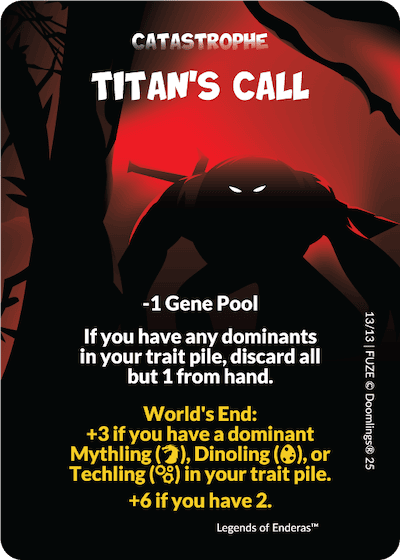 catastrophe. titan's call. -1 gene pool. if you have any dominants in your trait pile, discard all but 1 from hand. world's end: +3 if you have a dominant mythling, dinoling, or techling in your trait pile. +6 if you have 2.