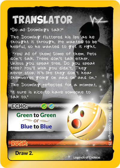 translator "do all doomlings talk?" the doomling fluttered his lips as he thought it through. he wanted to be helpful, so he wanted to get it right. "Yes! all of them! some of them. pets don't talk. trees on't talk either. unless you speak tree. do you speak tree? you'll wish you didn't. they never stop. it's like they don't hear themselves going on and on and on. the doomling reflected for a moment. it sure is nice to have someone to talk to. echo: green to green or blue to blue. rush: draw 2