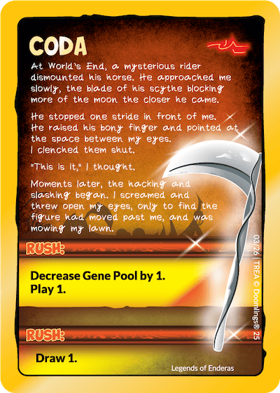 coda "at world's end, a mysterious rider dismounted his horse. he approached me slowly, the blade of his scythe blocking more of the moon the closer he came. he stropped one stride in front of me. he raised his bony finger and pointed at the space between my eyes. i clenched them shut. "this is it" i thought. moments later, the hacking and slashing began. i screamed and thew open my eyes, only to find the figure had moved past me, and was mowing my lawn. rush: decrease gene pool by 1. play 1. rush: draw. 1